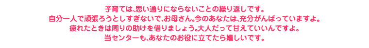 子育ては、思い通りにならないことの繰り返しです。自分一人で頑張ろうとしすぎないで、お母さん。今のあなたは、充分がんばっていますよ。疲れたときは周りの助けを借りましょう。大人だって甘えていいんですよ。当センターも、あなたのお役に立ちたいと思います。