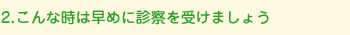 こんな時は早めに診察を受けましょう