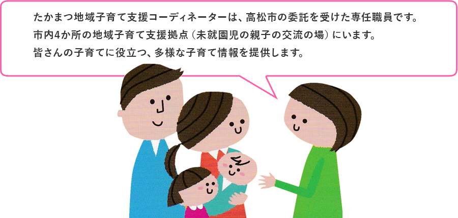 たかまつ地域子育て支援コーディネーターは、高松市の委託を受けた専任職員です。市内4か所の地域子育て支援拠点(未就園児の親子の交流の場)にいます。皆さんの子育てに役立つ、多様な子育て情報を提供します。